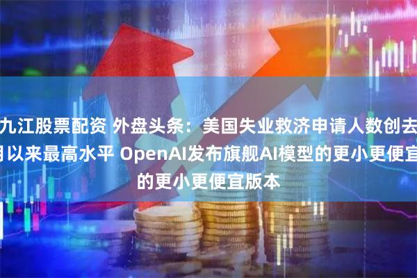 九江股票配资 外盘头条：美国失业救济申请人数创去年8月以来最高水平 OpenAI发布旗舰AI模型的更小更便宜版本