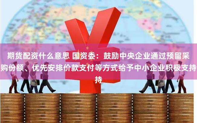 期货配资什么意思 国资委：鼓励中央企业通过预留采购份额、优先安排价款支付等方式给予中小企业积极支持