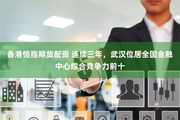 香港恒指期货配资 连续三年，武汉位居全国金融中心综合竞争力前十