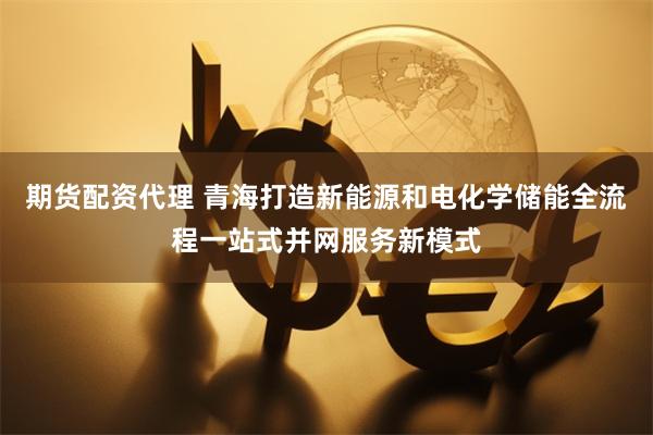 期货配资代理 青海打造新能源和电化学储能全流程一站式并网服务新模式