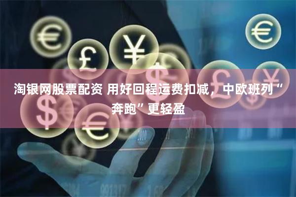 淘银网股票配资 用好回程运费扣减，中欧班列“奔跑”更轻盈