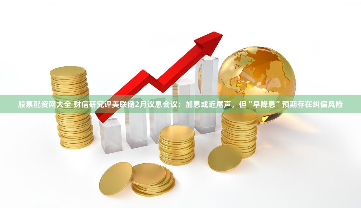 股票配资网大全 财信研究评美联储2月议息会议：加息或近尾声，但“早降息”预期存在纠偏风险