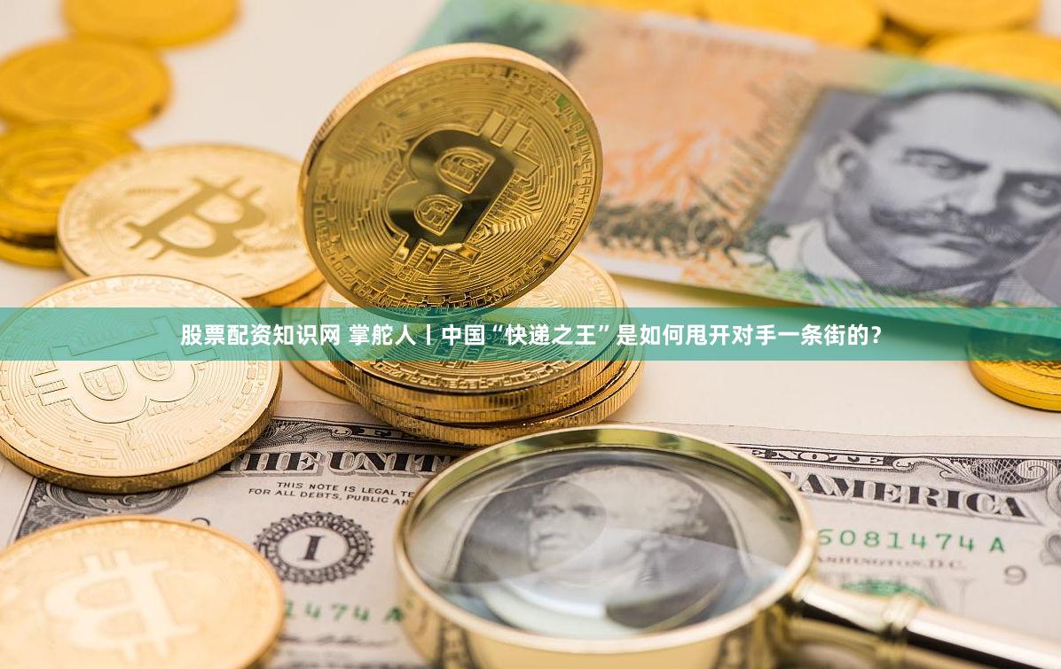股票配资知识网 掌舵人丨中国“快递之王”是如何甩开对手一条街的？