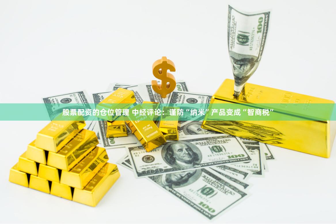 股票配资的仓位管理 中经评论：谨防“纳米”产品变成“智商税”