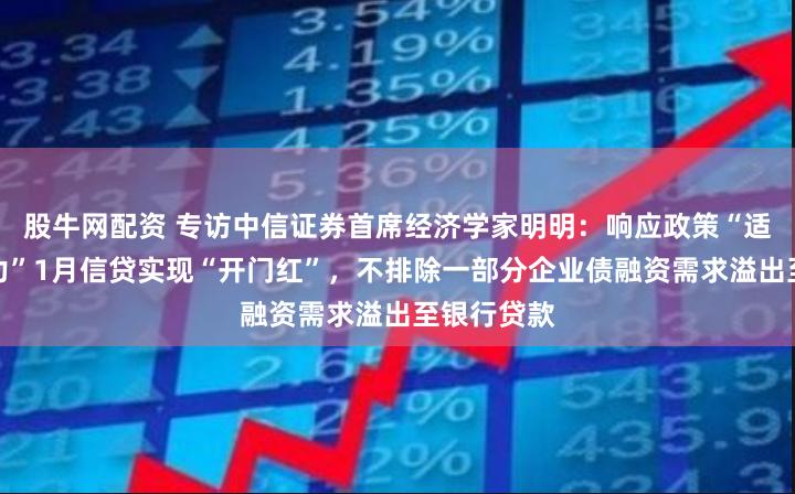 股牛网配资 专访中信证券首席经济学家明明：响应政策“适度靠前发力”1月信贷实现“开门红”，不排除一部分企业债融资需求溢出至银行贷款