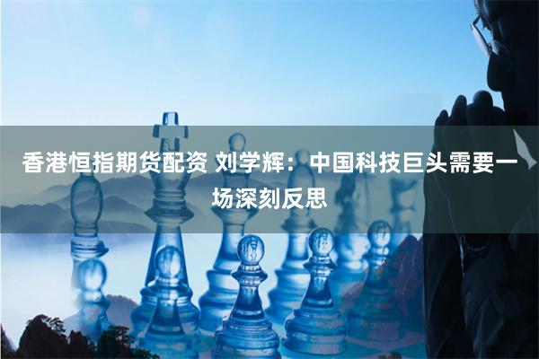 香港恒指期货配资 刘学辉：中国科技巨头需要一场深刻反思