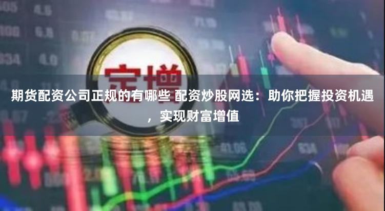 期货配资公司正规的有哪些 配资炒股网选：助你把握投资机遇，实现财富增值