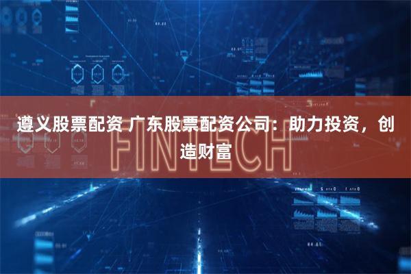 遵义股票配资 广东股票配资公司：助力投资，创造财富