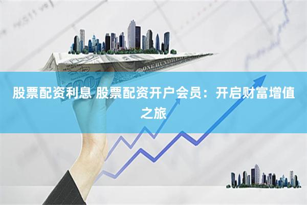 股票配资利息 股票配资开户会员：开启财富增值之旅