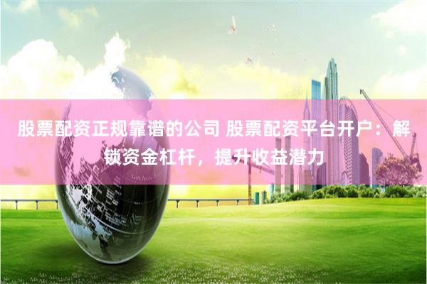 股票配资正规靠谱的公司 股票配资平台开户：解锁资金杠杆，提升收益潜力
