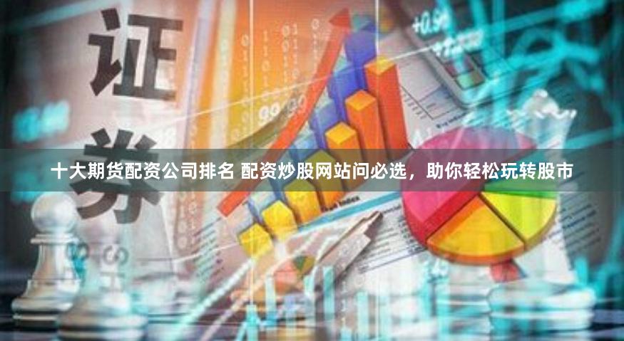 十大期货配资公司排名 配资炒股网站问必选，助你轻松玩转股市