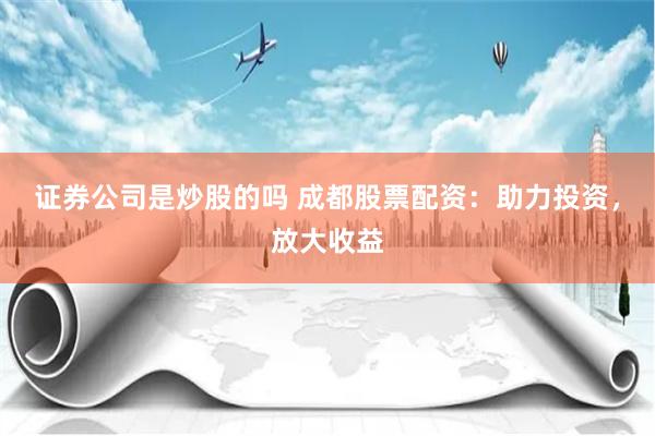 证券公司是炒股的吗 成都股票配资：助力投资，放大收益