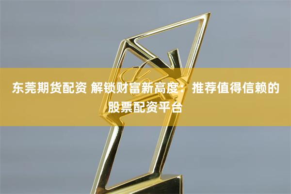 东莞期货配资 解锁财富新高度：推荐值得信赖的股票配资平台
