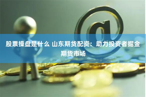 股票操盘是什么 山东期货配资：助力投资者掘金期货市场