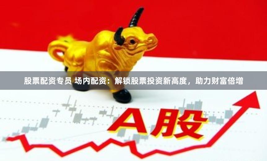 股票配资专员 场内配资：解锁股票投资新高度，助力财富倍增