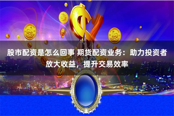 股市配资是怎么回事 期货配资业务：助力投资者放大收益，提升交易效率
