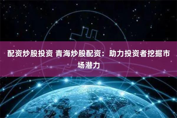 配资炒股投资 青海炒股配资：助力投资者挖掘市场潜力