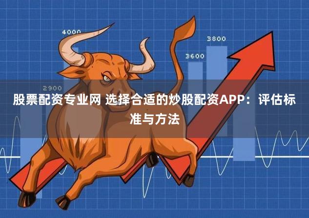 股票配资专业网 选择合适的炒股配资APP:评估标准与方法